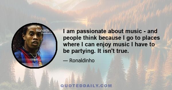 I am passionate about music - and people think because I go to places where I can enjoy music I have to be partying. It isn't true.