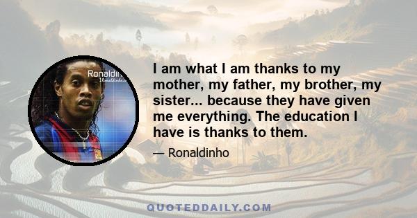 I am what I am thanks to my mother, my father, my brother, my sister... because they have given me everything. The education I have is thanks to them.