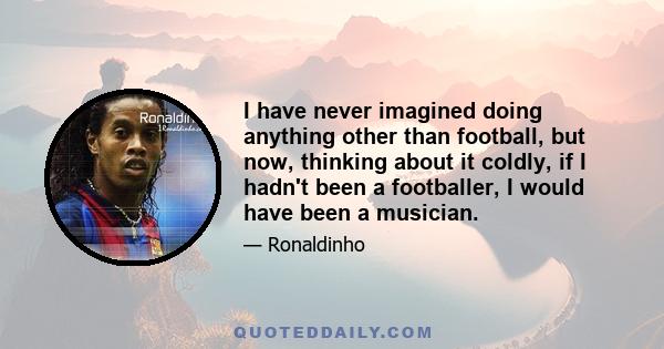 I have never imagined doing anything other than football, but now, thinking about it coldly, if I hadn't been a footballer, I would have been a musician.