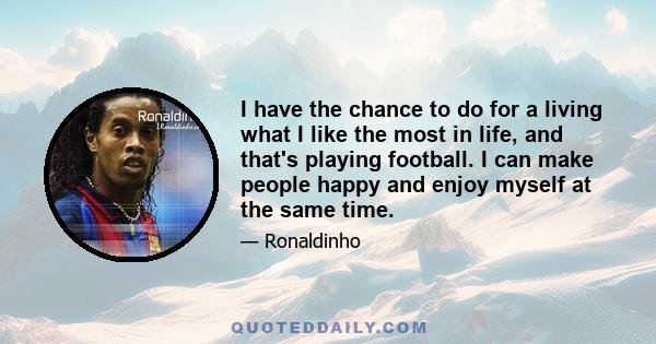 I have the chance to do for a living what I like the most in life, and that's playing football. I can make people happy and enjoy myself at the same time.