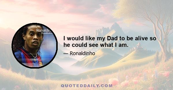 I would like my Dad to be alive so he could see what I am.