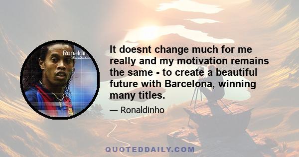 It doesnt change much for me really and my motivation remains the same - to create a beautiful future with Barcelona, winning many titles.