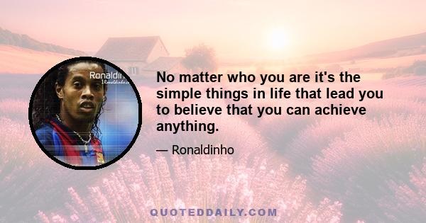 No matter who you are it's the simple things in life that lead you to believe that you can achieve anything.