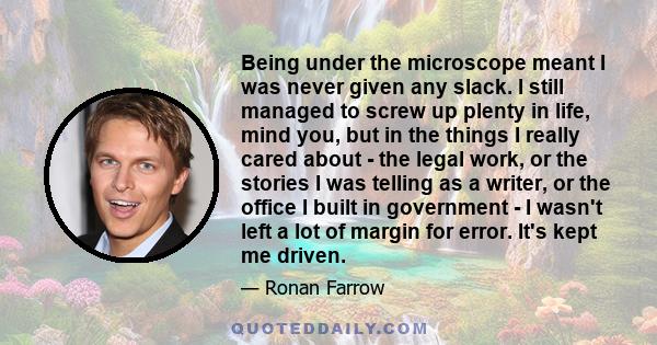 Being under the microscope meant I was never given any slack. I still managed to screw up plenty in life, mind you, but in the things I really cared about - the legal work, or the stories I was telling as a writer, or