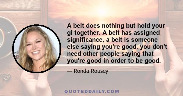 A belt does nothing but hold your gi together. A belt has assigned significance, a belt is someone else saying you're good, you don't need other people saying that you're good in order to be good.