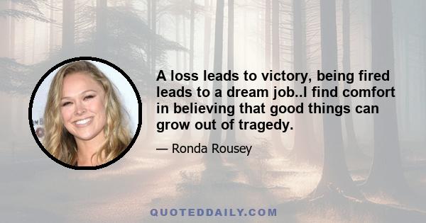 A loss leads to victory, being fired leads to a dream job..I find comfort in believing that good things can grow out of tragedy.