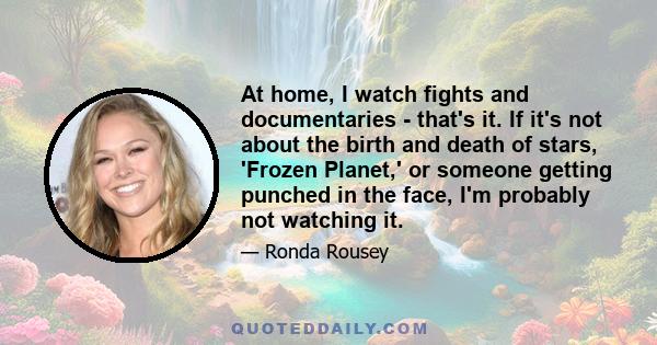 At home, I watch fights and documentaries - that's it. If it's not about the birth and death of stars, 'Frozen Planet,' or someone getting punched in the face, I'm probably not watching it.