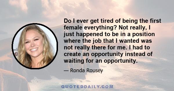 Do I ever get tired of being the first female everything? Not really, I just happened to be in a position where the job that I wanted was not really there for me. I had to create an opportunity instead of waiting for an 