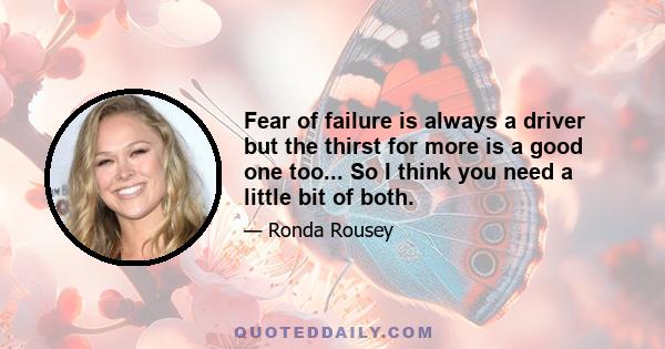 Fear of failure is always a driver but the thirst for more is a good one too... So I think you need a little bit of both.