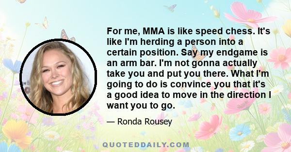 For me, MMA is like speed chess. It's like I'm herding a person into a certain position. Say my endgame is an arm bar. I'm not gonna actually take you and put you there. What I'm going to do is convince you that it's a