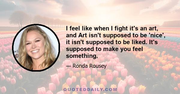 I feel like when I fight it's an art, and Art isn't supposed to be 'nice', it isn't supposed to be liked. It's supposed to make you feel something.