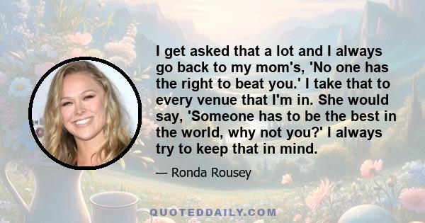 I get asked that a lot and I always go back to my mom's, 'No one has the right to beat you.' I take that to every venue that I'm in. She would say, 'Someone has to be the best in the world, why not you?' I always try to 