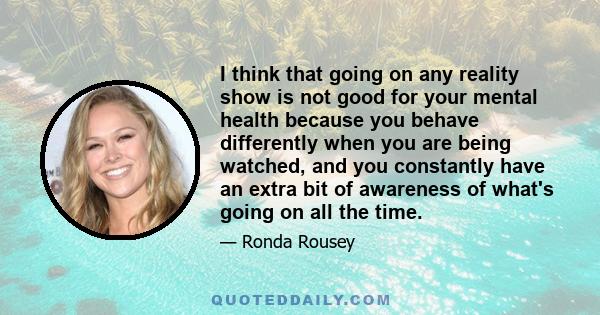 I think that going on any reality show is not good for your mental health because you behave differently when you are being watched, and you constantly have an extra bit of awareness of what's going on all the time.