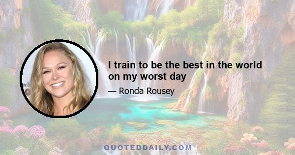 I train to be the best in the world on my worst day