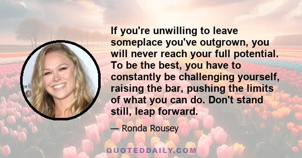 If you're unwilling to leave someplace you've outgrown, you will never reach your full potential. To be the best, you have to constantly be challenging yourself, raising the bar, pushing the limits of what you can do.