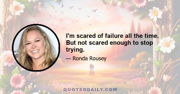 I'm scared of failure all the time. But not scared enough to stop trying.