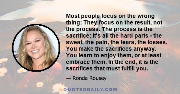 Most people focus on the wrong thing; They focus on the result, not the process. The process is the sacrifice; it's all the hard parts - the sweat, the pain, the tears, the losses. You make the sacrifices anyway. You