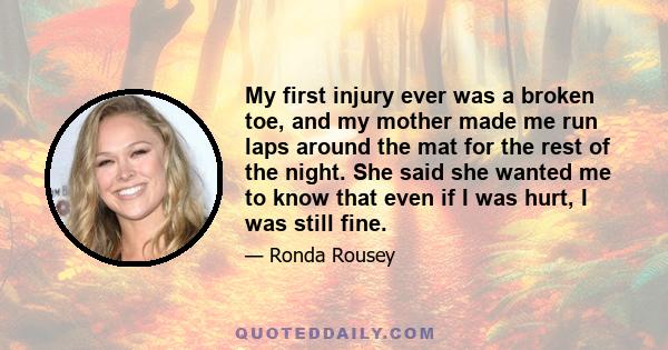 My first injury ever was a broken toe, and my mother made me run laps around the mat for the rest of the night. She said she wanted me to know that even if I was hurt, I was still fine.