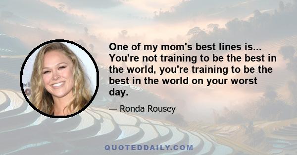 One of my mom's best lines is... You're not training to be the best in the world, you're training to be the best in the world on your worst day.