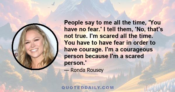 People say to me all the time, 'You have no fear.' I tell them, 'No, that's not true. I'm scared all the time. You have to have fear in order to have courage. I'm a courageous person because I'm a scared person.'