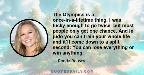 The Olympics is a once-in-a-lifetime thing. I was lucky enough to go twice, but most people only get one chance. And in judo you can train your whole life and it’ll come down to a split second: You can lose everything