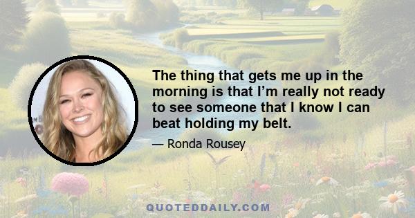 The thing that gets me up in the morning is that I’m really not ready to see someone that I know I can beat holding my belt.