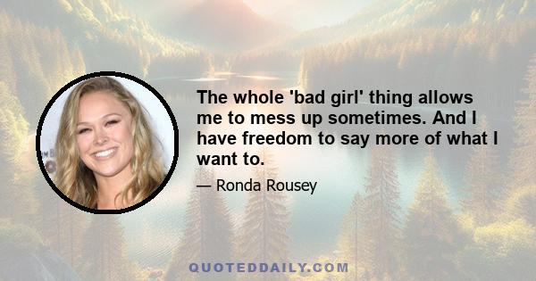 The whole 'bad girl' thing allows me to mess up sometimes. And I have freedom to say more of what I want to.