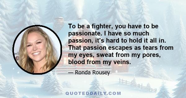 To be a fighter, you have to be passionate. I have so much passion, it's hard to hold it all in. That passion escapes as tears from my eyes, sweat from my pores, blood from my veins.