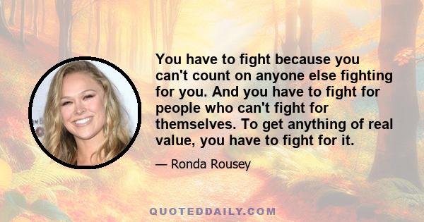 You have to fight because you can't count on anyone else fighting for you. And you have to fight for people who can't fight for themselves. To get anything of real value, you have to fight for it.