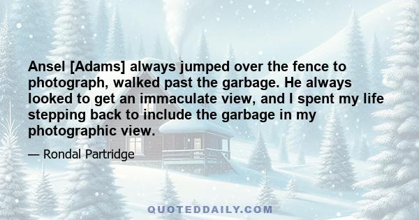 Ansel [Adams] always jumped over the fence to photograph, walked past the garbage. He always looked to get an immaculate view, and I spent my life stepping back to include the garbage in my photographic view.