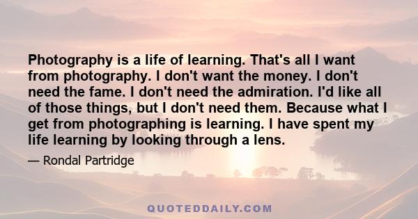 Photography is a life of learning. That's all I want from photography. I don't want the money. I don't need the fame. I don't need the admiration. I'd like all of those things, but I don't need them. Because what I get