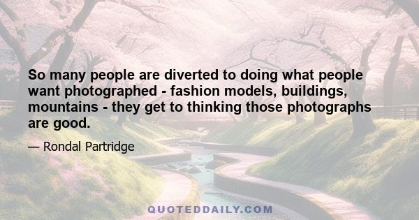 So many people are diverted to doing what people want photographed - fashion models, buildings, mountains - they get to thinking those photographs are good.