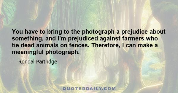 You have to bring to the photograph a prejudice about something, and I'm prejudiced against farmers who tie dead animals on fences. Therefore, I can make a meaningful photograph.