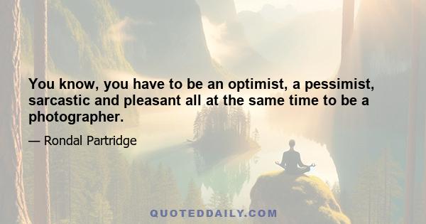 You know, you have to be an optimist, a pessimist, sarcastic and pleasant all at the same time to be a photographer.