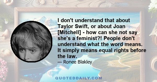 I don't understand that about Taylor Swift, or about Joan [Mitchell] - how can she not say she's a feminist?! People don't understand what the word means. It simply means equal rights before the law.