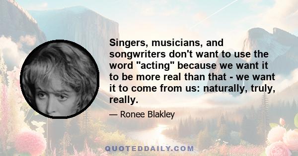 Singers, musicians, and songwriters don't want to use the word acting because we want it to be more real than that - we want it to come from us: naturally, truly, really.