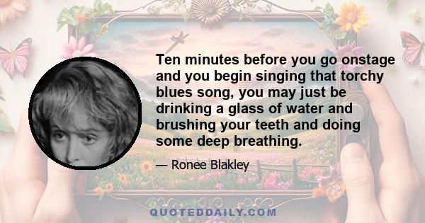 Ten minutes before you go onstage and you begin singing that torchy blues song, you may just be drinking a glass of water and brushing your teeth and doing some deep breathing.