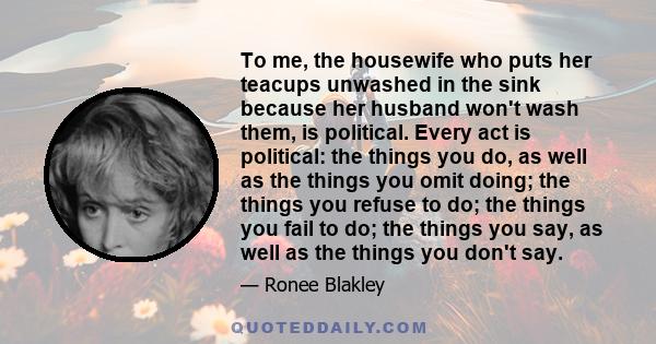 To me, the housewife who puts her teacups unwashed in the sink because her husband won't wash them, is political. Every act is political: the things you do, as well as the things you omit doing; the things you refuse to 