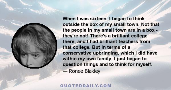 When I was sixteen, I began to think outside the box of my small town. Not that the people in my small town are in a box - they're not! There's a brilliant college there, and I had brilliant teachers from that college.