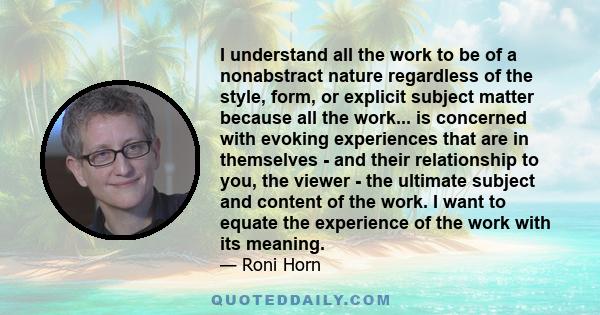 I understand all the work to be of a nonabstract nature regardless of the style, form, or explicit subject matter because all the work... is concerned with evoking experiences that are in themselves - and their