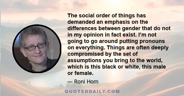 The social order of things has demanded an emphasis on the differences between gender that do not in my opinion in fact exist. I’m not going to go around putting pronouns on everything. Things are often deeply