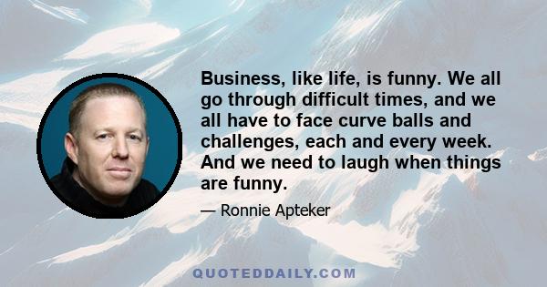 Business, like life, is funny. We all go through difficult times, and we all have to face curve balls and challenges, each and every week. And we need to laugh when things are funny.