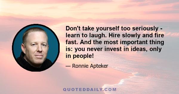 Don't take yourself too seriously - learn to laugh. Hire slowly and fire fast. And the most important thing is: you never invest in ideas, only in people!