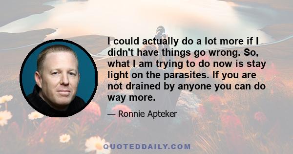 I could actually do a lot more if I didn't have things go wrong. So, what I am trying to do now is stay light on the parasites. If you are not drained by anyone you can do way more.