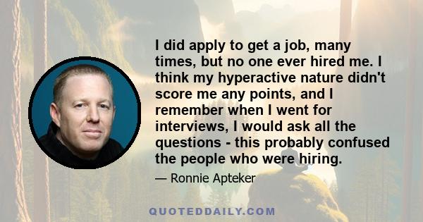 I did apply to get a job, many times, but no one ever hired me. I think my hyperactive nature didn't score me any points, and I remember when I went for interviews, I would ask all the questions - this probably confused 