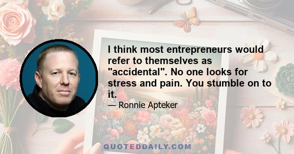 I think most entrepreneurs would refer to themselves as accidental. No one looks for stress and pain. You stumble on to it. Also, no one looks for pots of gold, it just happens.