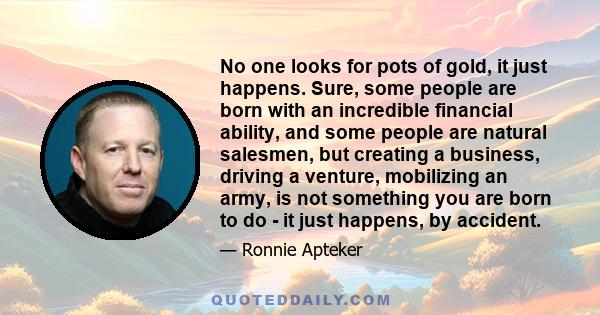 No one looks for pots of gold, it just happens. Sure, some people are born with an incredible financial ability, and some people are natural salesmen, but creating a business, driving a venture, mobilizing an army, is