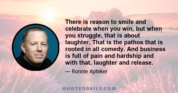 There is reason to smile and celebrate when you win, but when you struggle, that is about laughter. That is the pathos that is rooted in all comedy. And business is full of pain and hardship and with that, laughter and