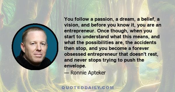 You follow a passion, a dream, a belief, a vision, and before you know it, you are an entrepreneur. Once though, when you start to understand what this means, and what the possibilities are, the accidents then stop, and 