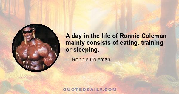 A day in the life of Ronnie Coleman mainly consists of eating, training or sleeping.